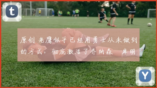 原创 老鹰似乎已经用勇士从未做到的方式,彻底激活了乔纳森・库明加