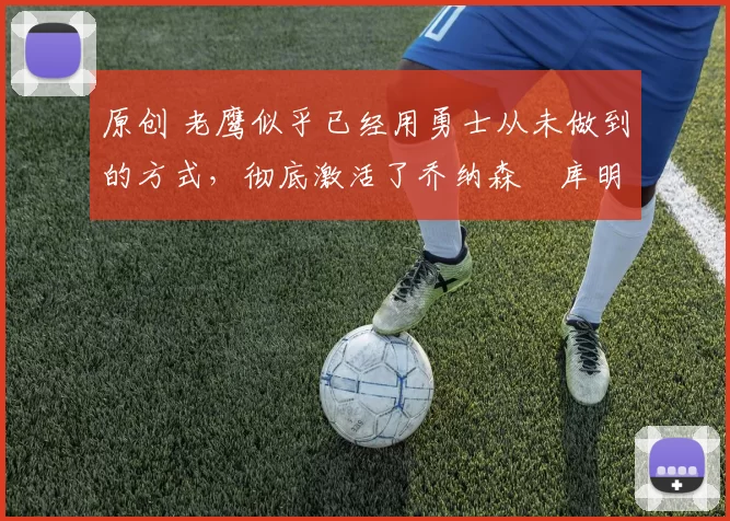 原创 老鹰似乎已经用勇士从未做到的方式，彻底激活了乔纳森・库明加