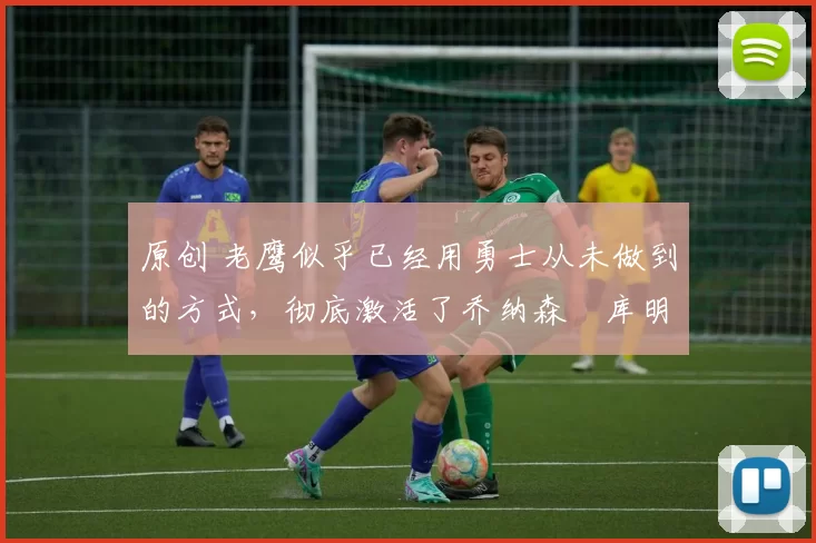 原创 老鹰似乎已经用勇士从未做到的方式，彻底激活了乔纳森・库明加