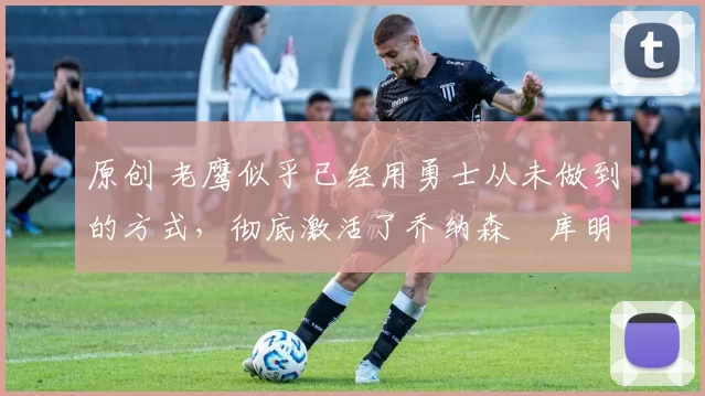 原创 老鹰似乎已经用勇士从未做到的方式,彻底激活了乔纳森・库明加