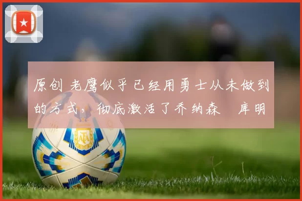 原创 老鹰似乎已经用勇士从未做到的方式，彻底激活了乔纳森・库明加