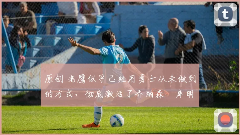 原创 老鹰似乎已经用勇士从未做到的方式,彻底激活了乔纳森・库明加