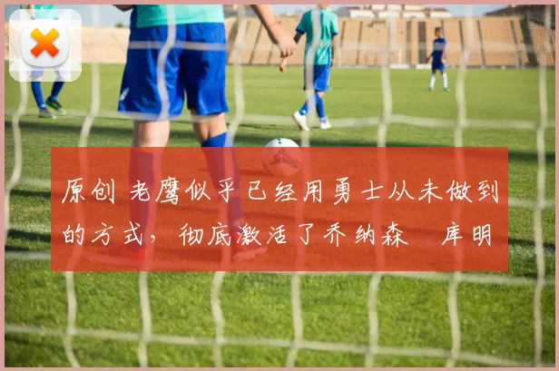 原创 老鹰似乎已经用勇士从未做到的方式,彻底激活了乔纳森・库明加