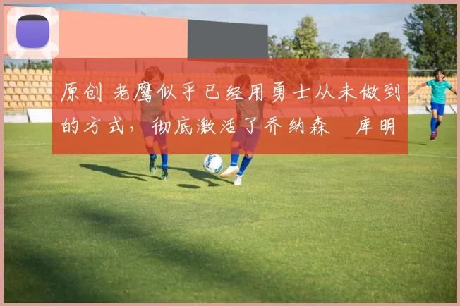 原创 老鹰似乎已经用勇士从未做到的方式，彻底激活了乔纳森・库明加