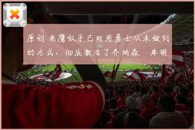 原创 老鹰似乎已经用勇士从未做到的方式，彻底激活了乔纳森・库明加