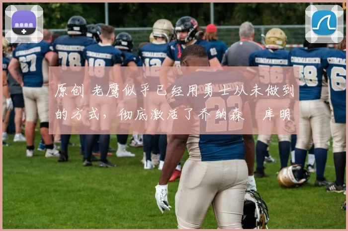 原创 老鹰似乎已经用勇士从未做到的方式,彻底激活了乔纳森・库明加