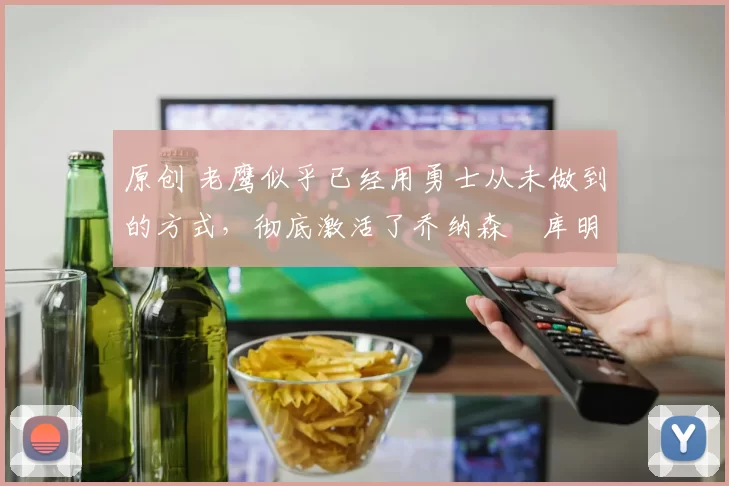 原创 老鹰似乎已经用勇士从未做到的方式，彻底激活了乔纳森・库明加