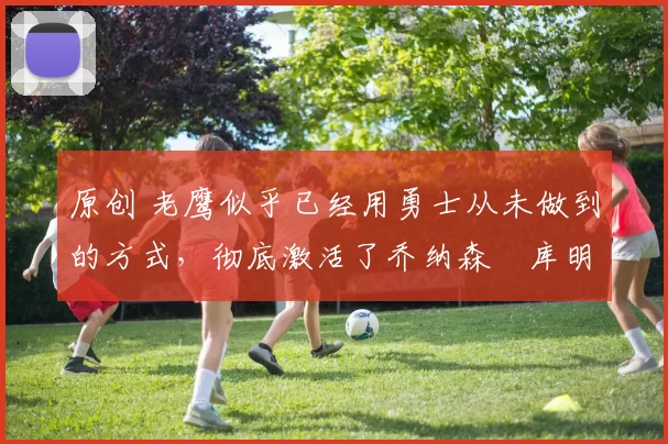 原创 老鹰似乎已经用勇士从未做到的方式,彻底激活了乔纳森・库明加