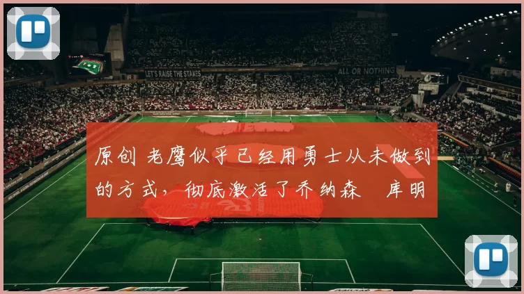 原创 老鹰似乎已经用勇士从未做到的方式，彻底激活了乔纳森・库明加