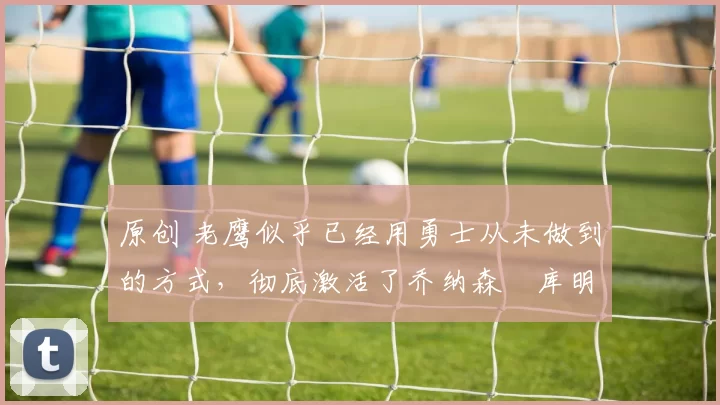 原创 老鹰似乎已经用勇士从未做到的方式,彻底激活了乔纳森・库明加