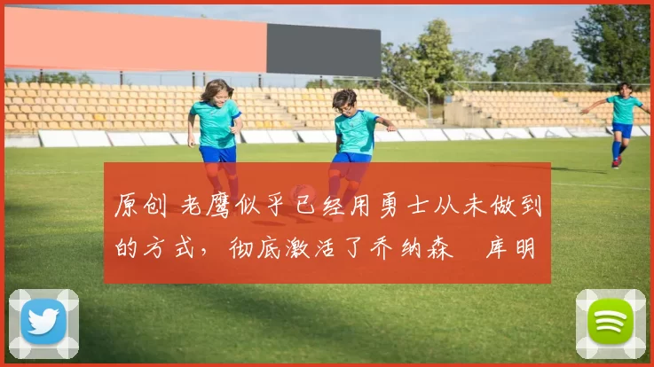 原创 老鹰似乎已经用勇士从未做到的方式,彻底激活了乔纳森・库明加