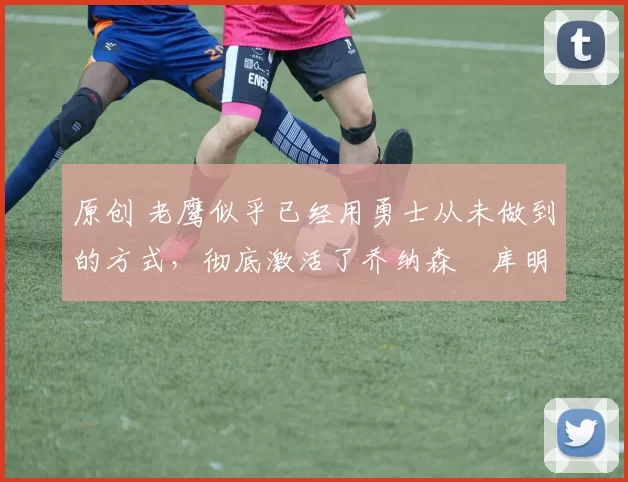 原创 老鹰似乎已经用勇士从未做到的方式,彻底激活了乔纳森・库明加