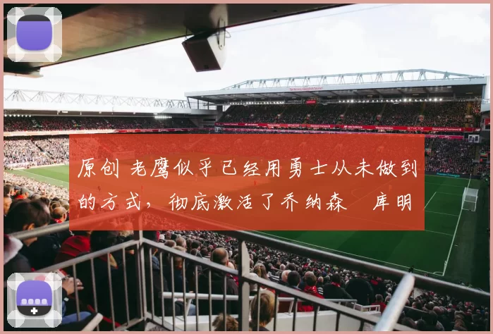 原创 老鹰似乎已经用勇士从未做到的方式，彻底激活了乔纳森・库明加