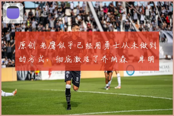 原创 老鹰似乎已经用勇士从未做到的方式,彻底激活了乔纳森・库明加