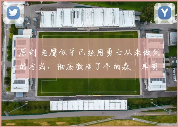 原创 老鹰似乎已经用勇士从未做到的方式,彻底激活了乔纳森・库明加