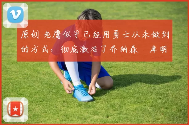 原创 老鹰似乎已经用勇士从未做到的方式,彻底激活了乔纳森・库明加