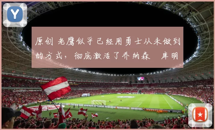 原创 老鹰似乎已经用勇士从未做到的方式，彻底激活了乔纳森・库明加