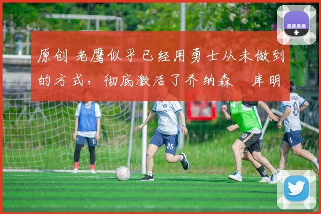 原创 老鹰似乎已经用勇士从未做到的方式,彻底激活了乔纳森・库明加