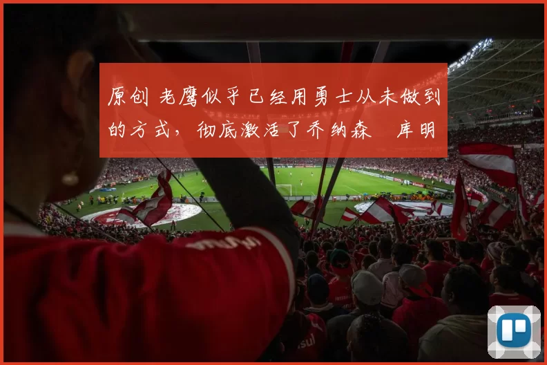 原创 老鹰似乎已经用勇士从未做到的方式，彻底激活了乔纳森・库明加