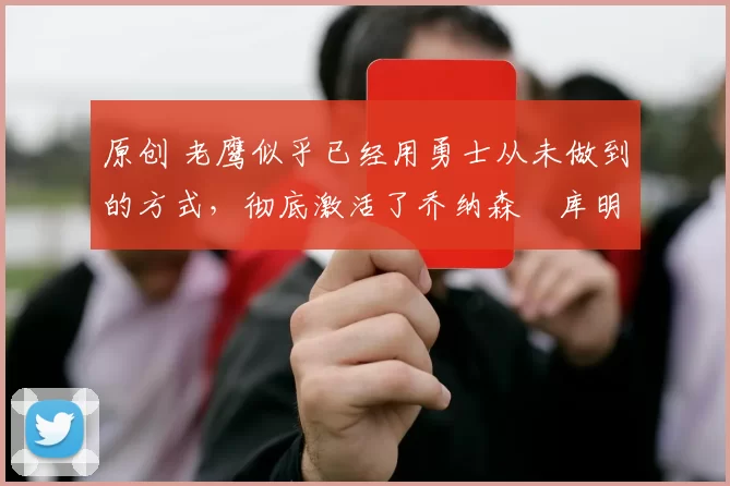 原创 老鹰似乎已经用勇士从未做到的方式，彻底激活了乔纳森・库明加