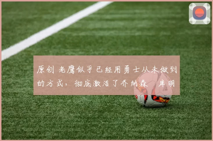 原创 老鹰似乎已经用勇士从未做到的方式,彻底激活了乔纳森・库明加