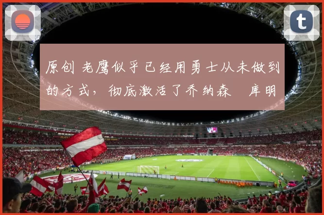 原创 老鹰似乎已经用勇士从未做到的方式，彻底激活了乔纳森・库明加