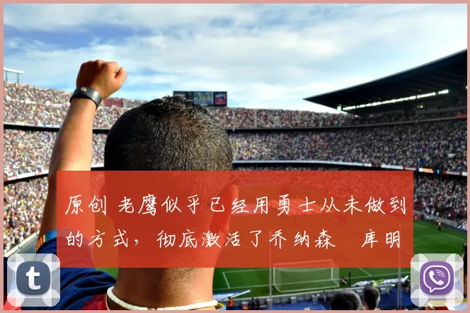 原创 老鹰似乎已经用勇士从未做到的方式,彻底激活了乔纳森・库明加