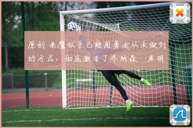 原创 老鹰似乎已经用勇士从未做到的方式，彻底激活了乔纳森・库明加