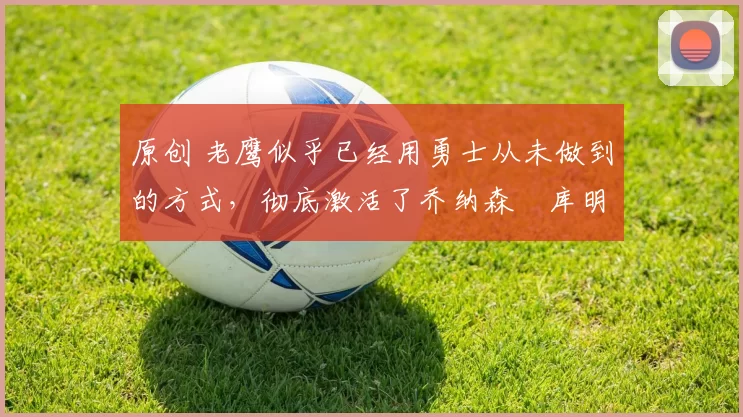 原创 老鹰似乎已经用勇士从未做到的方式，彻底激活了乔纳森・库明加