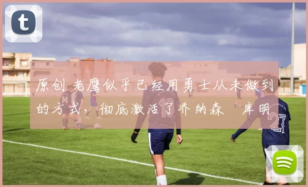 原创 老鹰似乎已经用勇士从未做到的方式,彻底激活了乔纳森・库明加