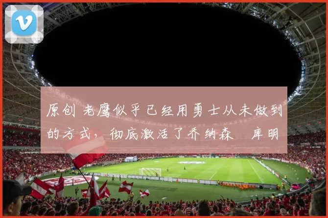 原创 老鹰似乎已经用勇士从未做到的方式,彻底激活了乔纳森・库明加