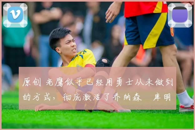 原创 老鹰似乎已经用勇士从未做到的方式,彻底激活了乔纳森・库明加