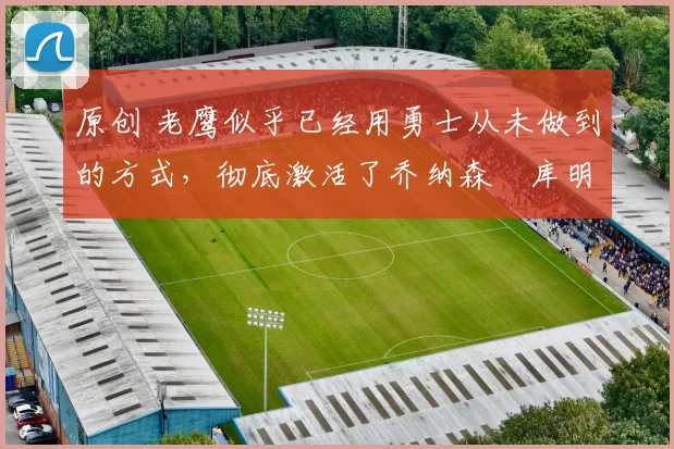 原创 老鹰似乎已经用勇士从未做到的方式,彻底激活了乔纳森・库明加