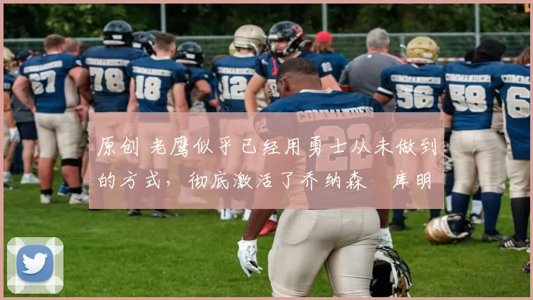 原创 老鹰似乎已经用勇士从未做到的方式，彻底激活了乔纳森・库明加