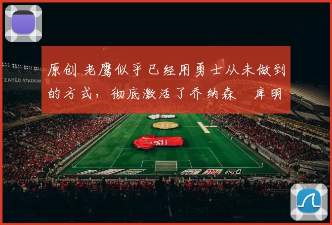 原创 老鹰似乎已经用勇士从未做到的方式，彻底激活了乔纳森・库明加