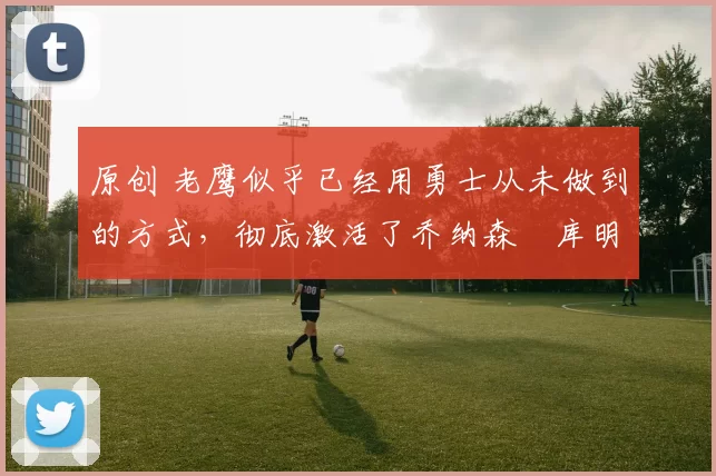 原创 老鹰似乎已经用勇士从未做到的方式，彻底激活了乔纳森・库明加