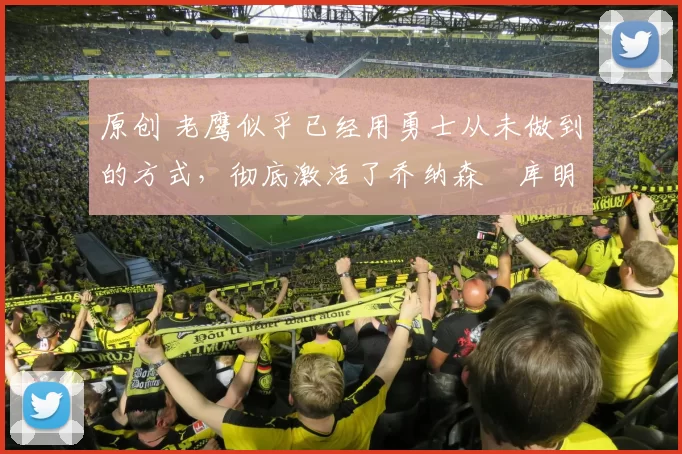 原创 老鹰似乎已经用勇士从未做到的方式，彻底激活了乔纳森・库明加