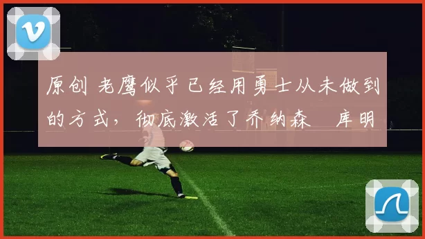 原创 老鹰似乎已经用勇士从未做到的方式,彻底激活了乔纳森・库明加