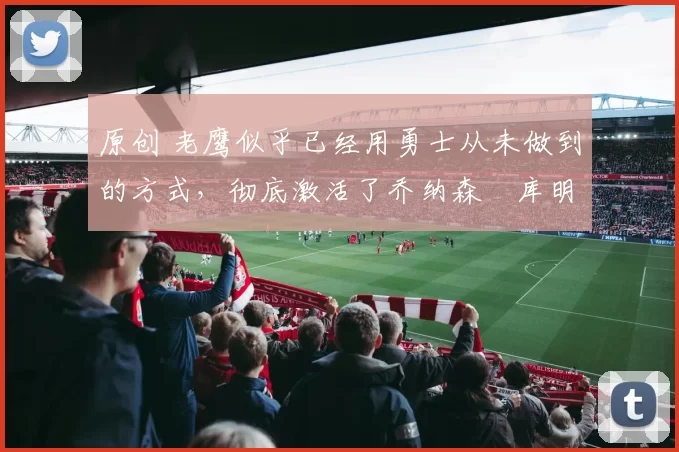 原创 老鹰似乎已经用勇士从未做到的方式，彻底激活了乔纳森・库明加