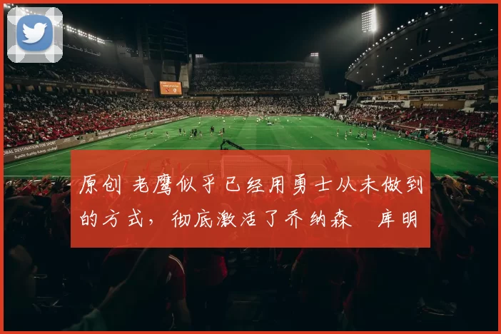 原创 老鹰似乎已经用勇士从未做到的方式，彻底激活了乔纳森・库明加