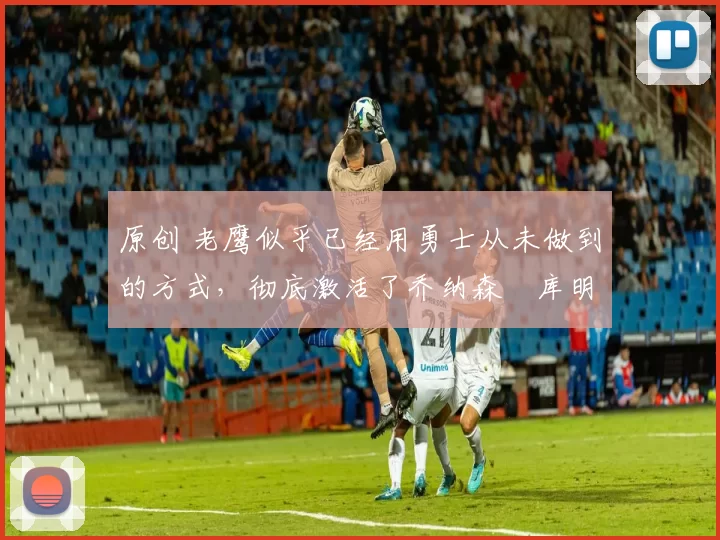 原创 老鹰似乎已经用勇士从未做到的方式,彻底激活了乔纳森・库明加