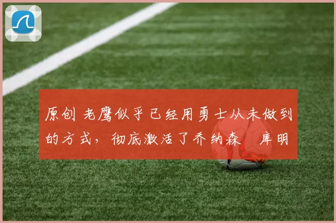 原创 老鹰似乎已经用勇士从未做到的方式，彻底激活了乔纳森・库明加