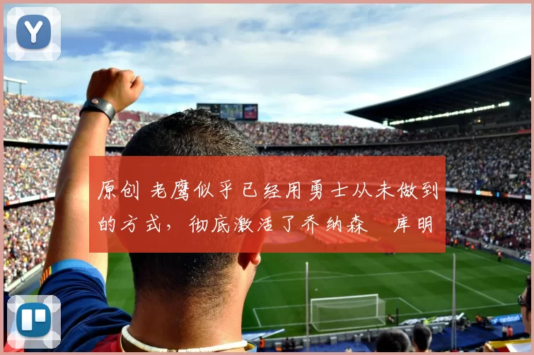 原创 老鹰似乎已经用勇士从未做到的方式，彻底激活了乔纳森・库明加