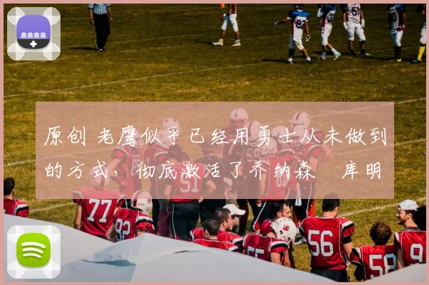 原创 老鹰似乎已经用勇士从未做到的方式,彻底激活了乔纳森・库明加