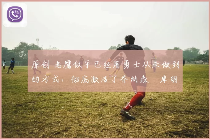 原创 老鹰似乎已经用勇士从未做到的方式,彻底激活了乔纳森・库明加