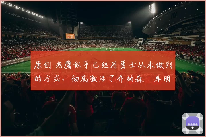 原创 老鹰似乎已经用勇士从未做到的方式,彻底激活了乔纳森・库明加