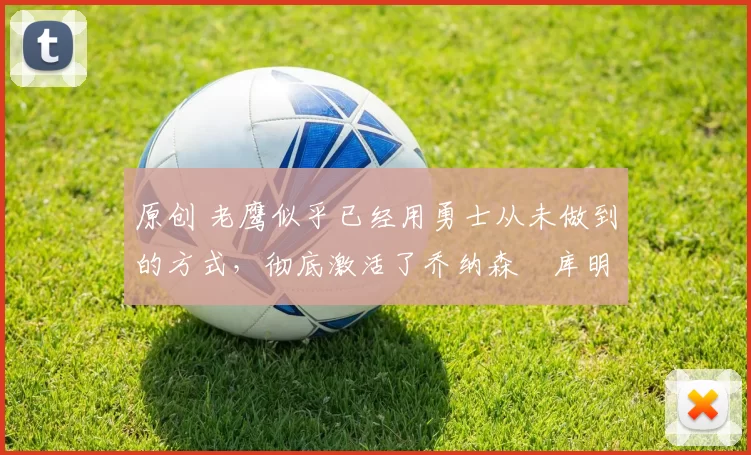 原创 老鹰似乎已经用勇士从未做到的方式，彻底激活了乔纳森・库明加