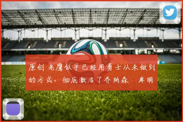 原创 老鹰似乎已经用勇士从未做到的方式,彻底激活了乔纳森・库明加