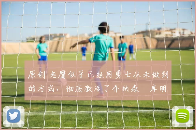 原创 老鹰似乎已经用勇士从未做到的方式，彻底激活了乔纳森・库明加