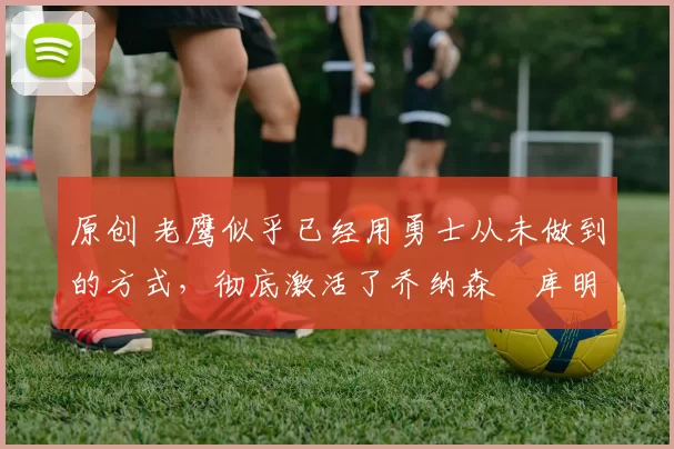 原创 老鹰似乎已经用勇士从未做到的方式,彻底激活了乔纳森・库明加